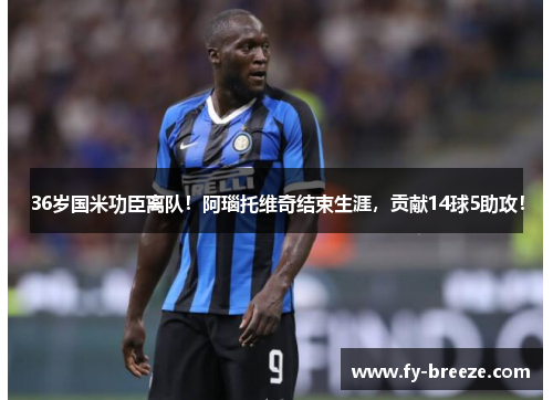 36岁国米功臣离队！阿瑙托维奇结束生涯，贡献14球5助攻！