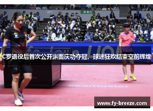 C罗退役后首次公开露面庆功夺冠，球迷狂欢结束空前辉煌